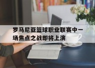 MILE中国官方网站-关于罗马尼亚篮球职业联赛中一场焦点之战即将上演的信息