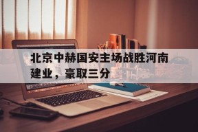 米乐体育赛事-北京中赫国安主场战胜河南建业，豪取三分的简单介绍
