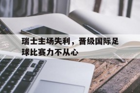 MILE中国官方网站-包含瑞士主场失利，晋级国际足球比赛力不从心的词条