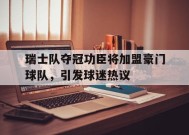 米乐体育赛事-瑞士队夺冠功臣将加盟豪门球队，引发球迷热议