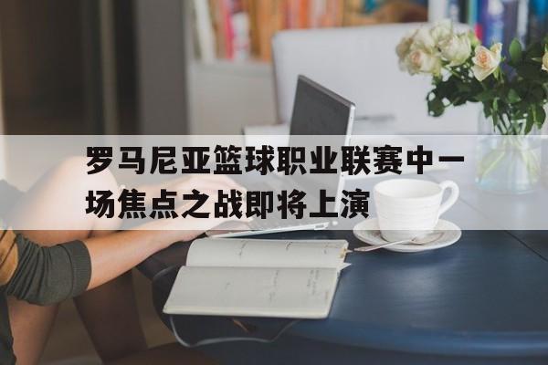 关于罗马尼亚篮球职业联赛中一场焦点之战即将上演的信息